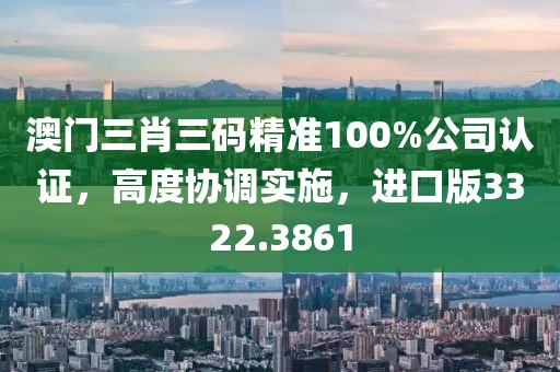 澳門三肖三碼精準(zhǔn)100%公司認(rèn)證，高度協(xié)調(diào)實(shí)施，進(jìn)口版3322.3861