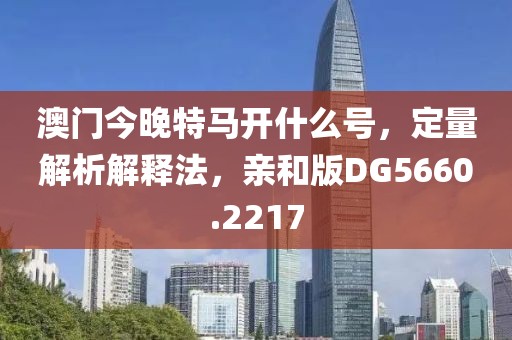 澳門今晚特馬開什么號，定量解析解釋法，親和版DG5660.2217