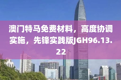 澳門特馬免費材料，高度協(xié)調(diào)實施，先鋒實踐版JGH96.13.22