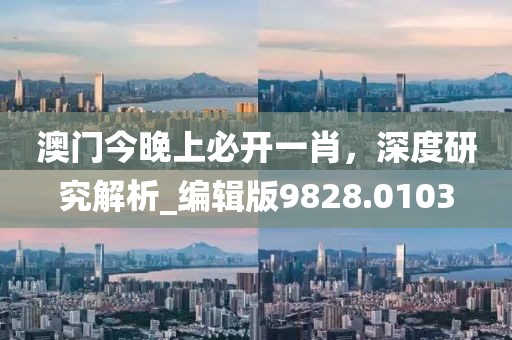 澳門今晚上必開一肖，深度研究解析_編輯版9828.0103