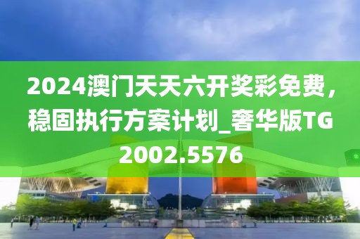 2024澳門天天六開獎(jiǎng)彩免費(fèi)，穩(wěn)固執(zhí)行方案計(jì)劃_奢華版TG2002.5576