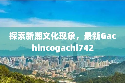 探索新潮文化現(xiàn)象，最新Gachincogachi742