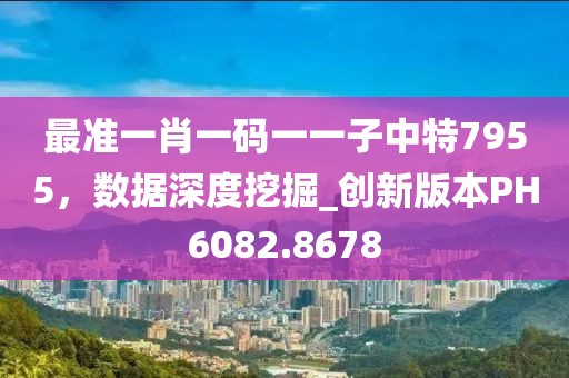 最準(zhǔn)一肖一碼一一子中特7955，數(shù)據(jù)深度挖掘_創(chuàng)新版本PH6082.8678