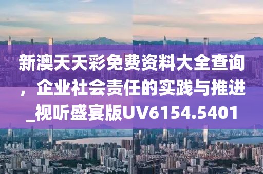 新澳天天彩免費資料大全查詢，企業(yè)社會責任的實踐與推進_視聽盛宴版UV6154.5401