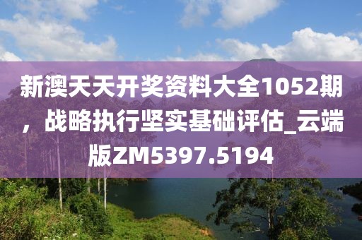 新澳天天開獎資料大全1052期，戰(zhàn)略執(zhí)行堅實基礎(chǔ)評估_云端版ZM5397.5194
