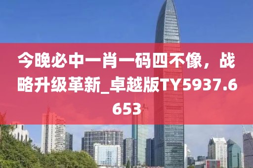 今晚必中一肖一碼四不像，戰(zhàn)略升級(jí)革新_卓越版TY5937.6653