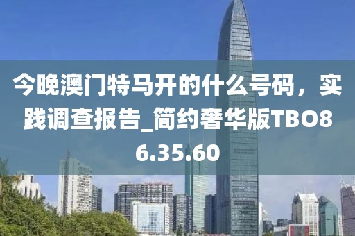 今晚澳門特馬開(kāi)的什么號(hào)碼，實(shí)踐調(diào)查報(bào)告_簡(jiǎn)約奢華版TBO86.35.60