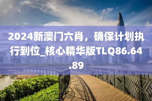 2024新澳門六肖，確保計劃執(zhí)行到位_核心精華版TLQ86.64.89