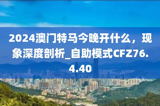 2024澳門特馬今晚開什么，現象深度剖析_自助模式CFZ76.4.40