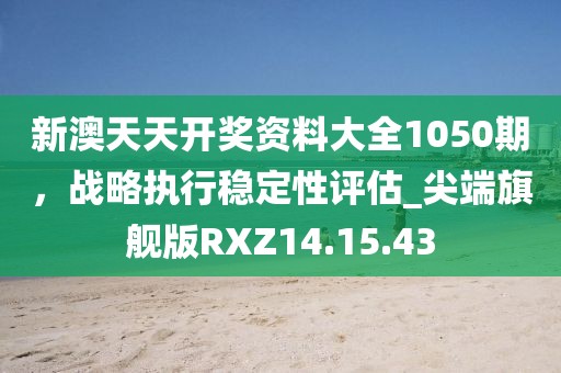新澳天天開獎資料大全1050期，戰(zhàn)略執(zhí)行穩(wěn)定性評估_尖端旗艦版RXZ14.15.43