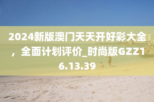 2024新版澳門天天開好彩大全，全面計劃評價_時尚版GZZ16.13.39