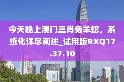 今天晚上澳門三肖兔羊蛇，系統(tǒng)化詳盡闡述_試用版RXQ17.37.10