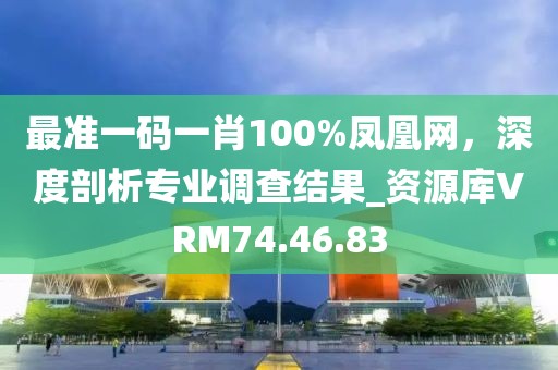 最準一碼一肖100%鳳凰網(wǎng)，深度剖析專業(yè)調查結果_資源庫VRM74.46.83