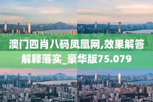 澳門四肖八碼鳳凰網(wǎng),效果解答解釋落實_豪華版75.079
