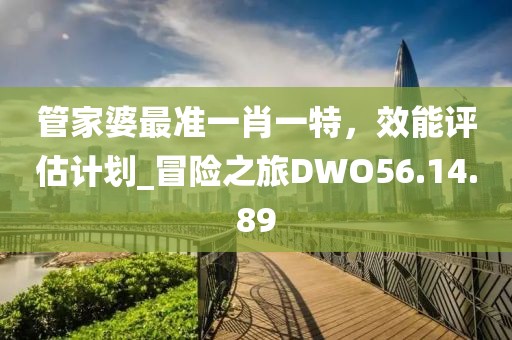 管家婆最準(zhǔn)一肖一特，效能評(píng)估計(jì)劃_冒險(xiǎn)之旅DWO56.14.89