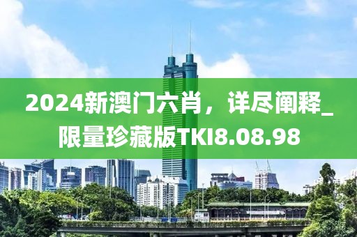 2024新澳門六肖，詳盡闡釋_限量珍藏版TKI8.08.98
