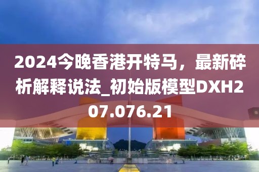 2024今晚香港開(kāi)特馬，最新碎析解釋說(shuō)法_初始版模型DXH207.076.21