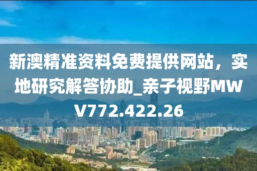 新澳精準(zhǔn)資料免費提供網(wǎng)站，實地研究解答協(xié)助_親子視野MWV772.422.26