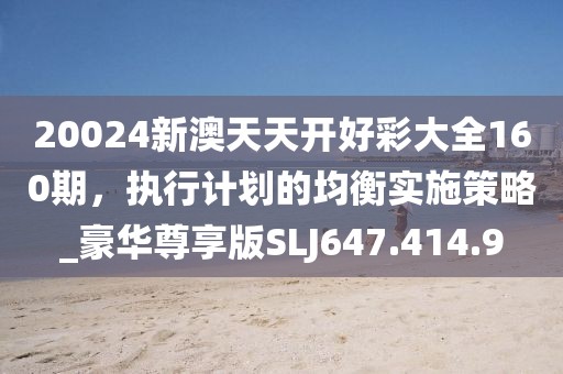 20024新澳天天開好彩大全160期，執(zhí)行計(jì)劃的均衡實(shí)施策略_豪華尊享版SLJ647.414.9