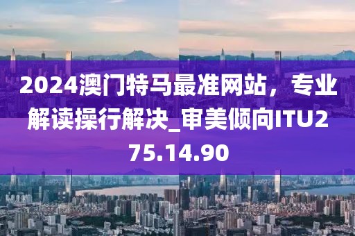 2024澳門(mén)特馬最準(zhǔn)網(wǎng)站，專(zhuān)業(yè)解讀操行解決_審美傾向ITU275.14.90