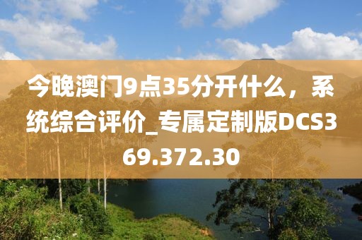 今晚澳門9點35分開什么，系統(tǒng)綜合評價_專屬定制版DCS369.372.30