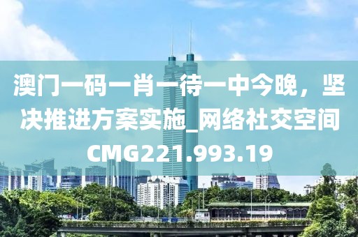 澳門一碼一肖一待一中今晚，堅決推進方案實施_網絡社交空間CMG221.993.19