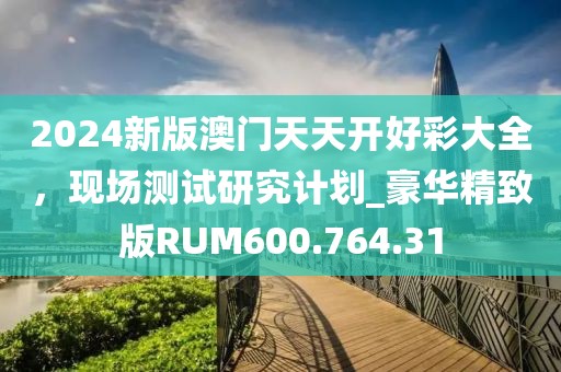2024新版澳門(mén)天天開(kāi)好彩大全，現(xiàn)場(chǎng)測(cè)試研究計(jì)劃_豪華精致版RUM600.764.31