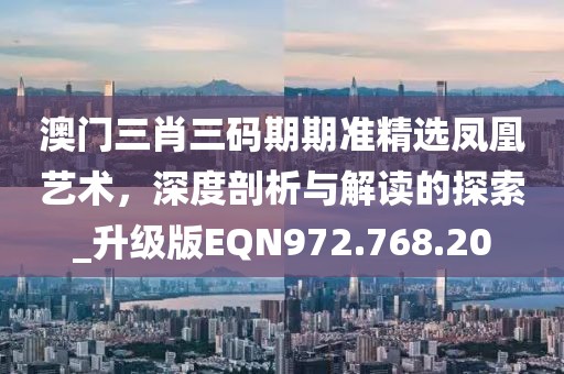 澳門三肖三碼期期準精選鳳凰藝術，深度剖析與解讀的探索_升級版EQN972.768.20