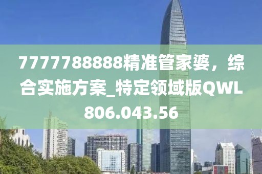 7777788888精準(zhǔn)管家婆，綜合實(shí)施方案_特定領(lǐng)域版QWL806.043.56