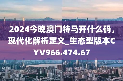 2024今晚澳門特馬開什么碼，現(xiàn)代化解析定義_生態(tài)型版本CYV966.474.67