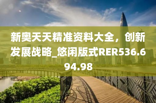 新奧天天精準資料大全，創(chuàng)新發(fā)展戰(zhàn)略_悠閑版式RER536.694.98