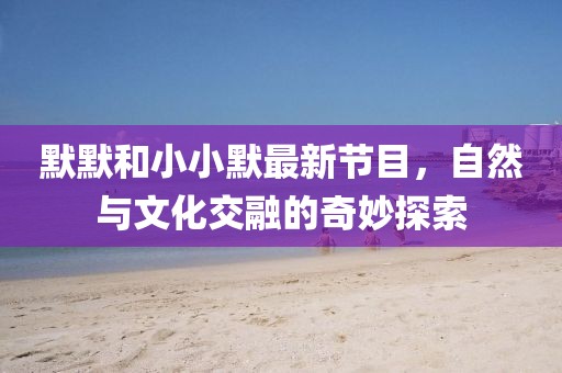 默默和小小默最新節(jié)目，自然與文化交融的奇妙探索