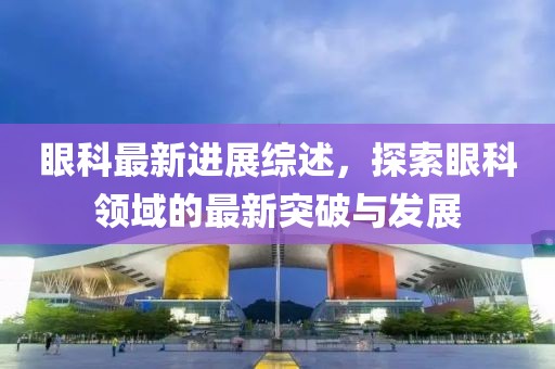 眼科最新進(jìn)展綜述，探索眼科領(lǐng)域的最新突破與發(fā)展