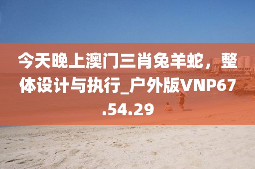 今天晚上澳門三肖兔羊蛇，整體設計與執(zhí)行_戶外版VNP67.54.29