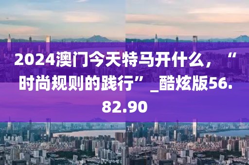 2024澳門今天特馬開什么，“時(shí)尚規(guī)則的踐行”_酷炫版56.82.90