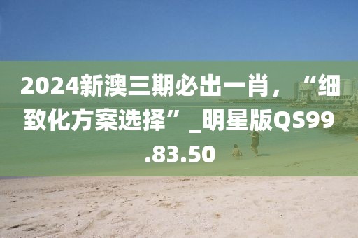 2024新澳三期必出一肖，“細(xì)致化方案選擇”_明星版QS99.83.50