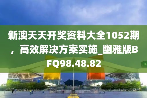 新澳天天開獎資料大全1052期，高效解決方案實施_幽雅版BFQ98.48.82