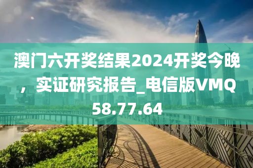 澳門六開獎結(jié)果2024開獎今晚，實證研究報告_電信版VMQ58.77.64