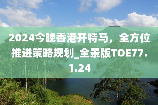 2024今晚香港開特馬，全方位推進(jìn)策略規(guī)劃_全景版TOE77.1.24