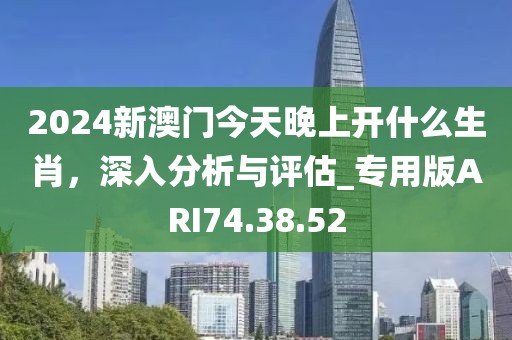 2024新澳門(mén)今天晚上開(kāi)什么生肖，深入分析與評(píng)估_專用版ARI74.38.52