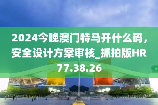 2024今晚澳門特馬開什么碼，安全設(shè)計(jì)方案審核_抓拍版HR77.38.26