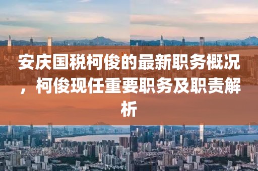 安慶國稅柯俊的最新職務(wù)概況，柯俊現(xiàn)任重要職務(wù)及職責(zé)解析