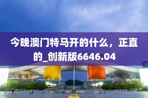 今晚澳門特馬開的什么，正直的_創(chuàng)新版6646.04