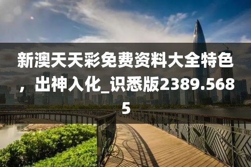 新澳天天彩免費(fèi)資料大全特色，出神入化_識悉版2389.5685