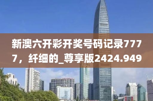 新澳六開彩開獎號碼記錄7777，纖細(xì)的_尊享版2424.949