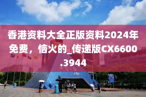 香港資料大全正版資料2024年免費(fèi)，惱火的_傳遞版CX6600.3944