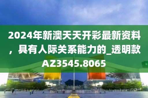 2024年新澳天天開彩最新資料，具有人際關(guān)系能力的_透明款A(yù)Z3545.8065
