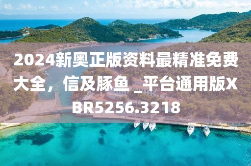 2024新奧正版資料最精準(zhǔn)免費(fèi)大全，信及豚魚 _平臺(tái)通用版XBR5256.3218