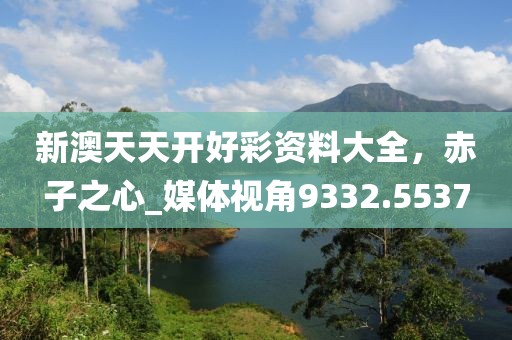 新澳天天開好彩資料大全，赤子之心_媒體視角9332.5537