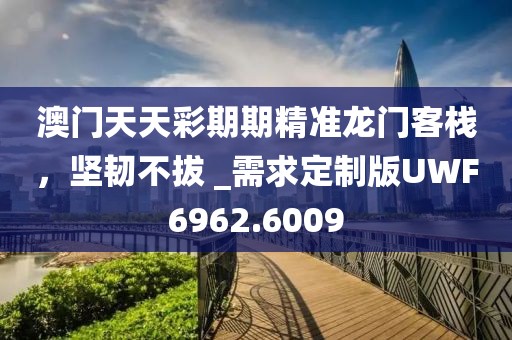 澳門天天彩期期精準龍門客棧，堅韌不拔 _需求定制版UWF6962.6009